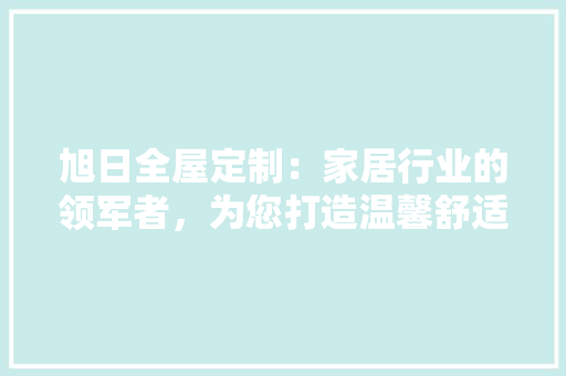 旭日全屋定制：家居行业的领军者，为您打造温馨舒适的家 室内设计