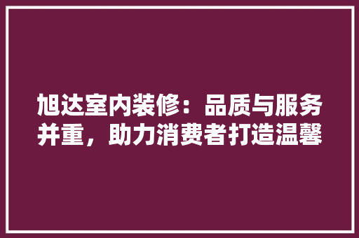 旭达室内装修：品质与服务并重，助力消费者打造温馨家园 室内设计