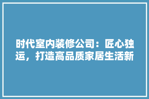 时代室内装修公司：匠心独运，打造高品质家居生活新标杆 室内设计