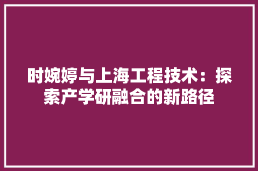 时婉婷与上海工程技术：探索产学研融合的新路径 室内设计
