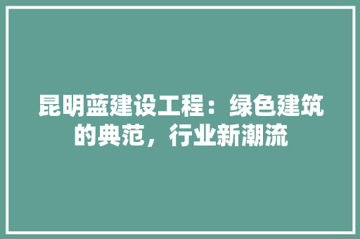 昆明蓝建设工程：绿色建筑的典范，行业新潮流 室内设计