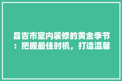 昌吉市室内装修的黄金季节：把握最佳时机，打造温馨家园 室内设计