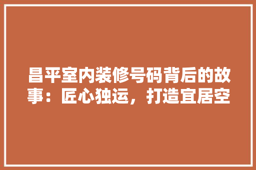 昌平室内装修号码背后的故事：匠心独运，打造宜居空间 室内设计