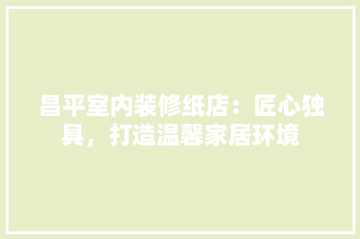 昌平室内装修纸店：匠心独具，打造温馨家居环境 室内设计