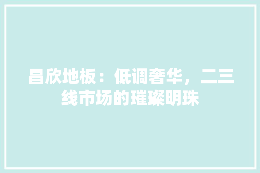 昌欣地板：低调奢华，二三线市场的璀璨明珠 室内设计