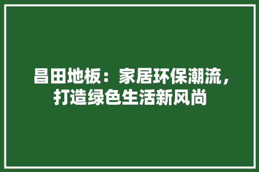 昌田地板：家居环保潮流，打造绿色生活新风尚 室内设计