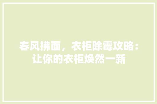 春风拂面，衣柜除霉攻略：让你的衣柜焕然一新 室内设计