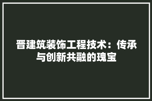 晋建筑装饰工程技术：传承与创新共融的瑰宝 室内设计