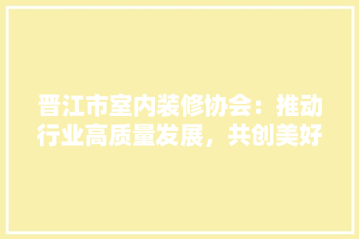 晋江市室内装修协会：推动行业高质量发展，共创美好生活空间 室内设计