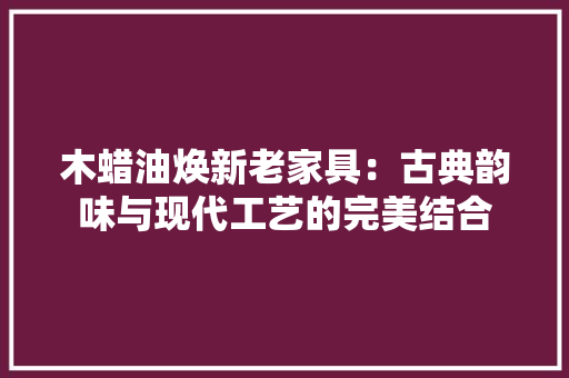木蜡油焕新老家具：古典韵味与现代工艺的完美结合