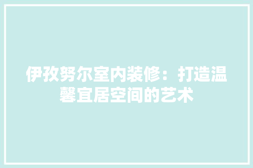 伊孜努尔室内装修：打造温馨宜居空间的艺术 家居装修