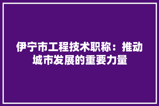伊宁市工程技术职称：推动城市发展的重要力量 家居装修