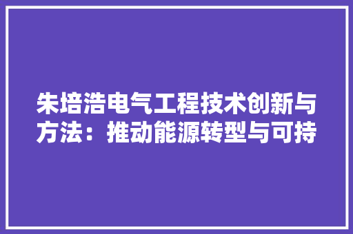 朱培浩电气工程技术创新与方法：推动能源转型与可持续发展