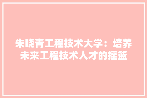 朱晓青工程技术大学：培养未来工程技术人才的摇篮 室内设计
