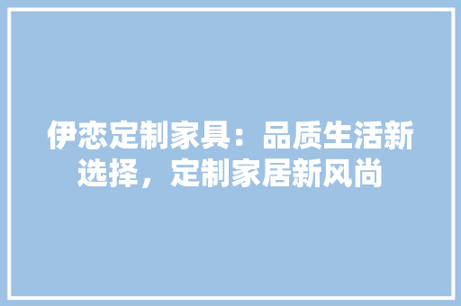 伊恋定制家具：品质生活新选择，定制家居新风尚 家居装修