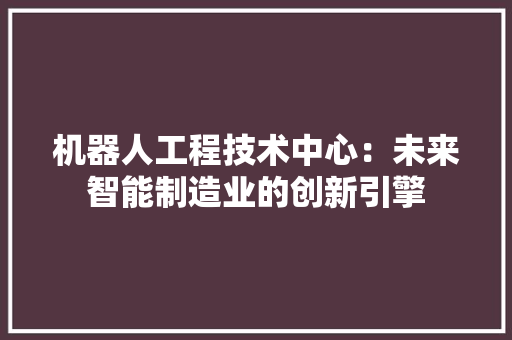 机器人工程技术中心：未来智能制造业的创新引擎
