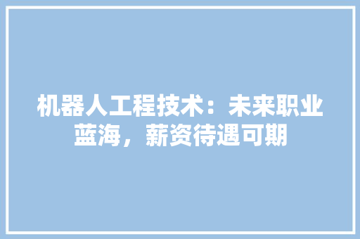 机器人工程技术：未来职业蓝海，薪资待遇可期