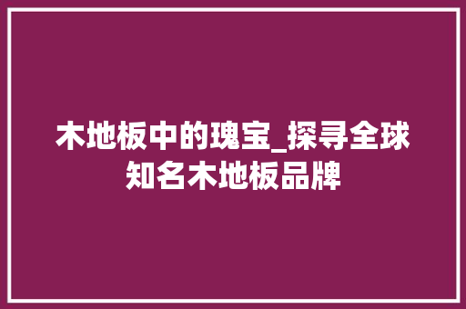 木地板中的瑰宝_探寻全球知名木地板品牌 室内设计