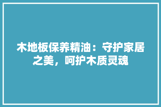 木地板保养精油：守护家居之美，呵护木质灵魂 室内设计
