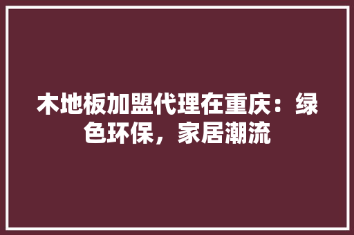 木地板加盟代理在重庆：绿色环保，家居潮流 室内设计