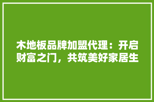 木地板品牌加盟代理：开启财富之门，共筑美好家居生活 室内设计