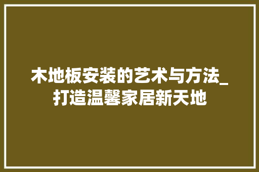 木地板安装的艺术与方法_打造温馨家居新天地 室内设计