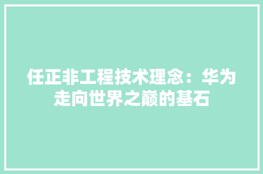 任正非工程技术理念：华为走向世界之巅的基石 家居装修
