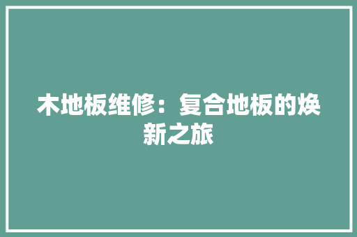 木地板维修：复合地板的焕新之旅 室内设计