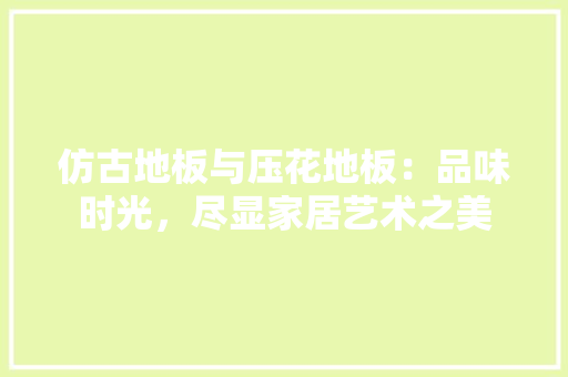 仿古地板与压花地板：品味时光，尽显家居艺术之美 家居装修