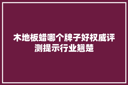 木地板蜡哪个牌子好权威评测提示行业翘楚 室内设计