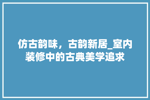 仿古韵味，古韵新居_室内装修中的古典美学追求 家居装修