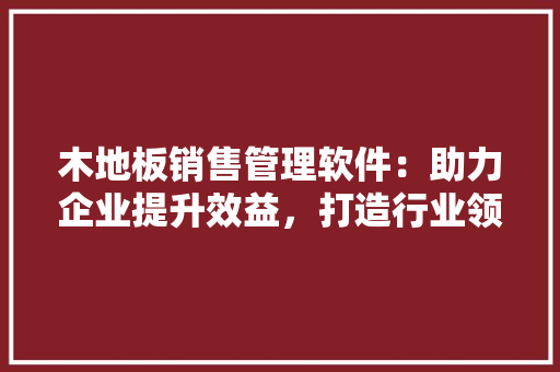 木地板销售管理软件：助力企业提升效益，打造行业领先品牌