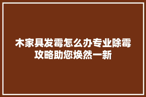 木家具发霉怎么办专业除霉攻略助您焕然一新 室内设计