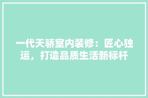 一代天骄室内装修：匠心独运，打造品质生活新标杆