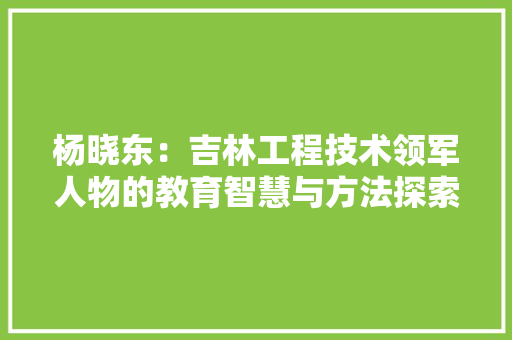 杨晓东：吉林工程技术领军人物的教育智慧与方法探索