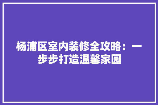 杨浦区室内装修全攻略：一步步打造温馨家园 室内设计