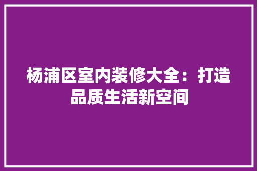 杨浦区室内装修大全：打造品质生活新空间