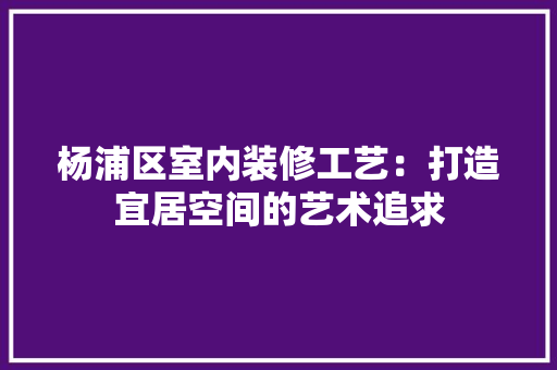 杨浦区室内装修工艺：打造宜居空间的艺术追求 室内设计