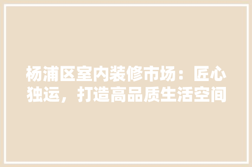 杨浦区室内装修市场：匠心独运，打造高品质生活空间 室内设计