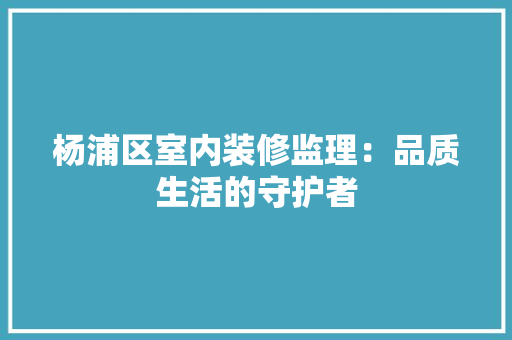 杨浦区室内装修监理：品质生活的守护者 室内设计