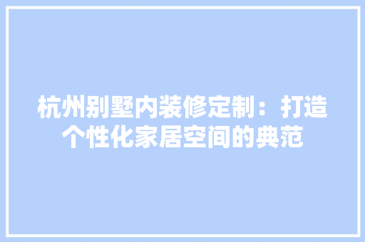 杭州别墅内装修定制：打造个性化家居空间的典范 室内设计
