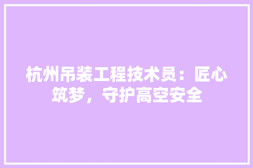 杭州吊装工程技术员：匠心筑梦，守护高空安全 室内设计