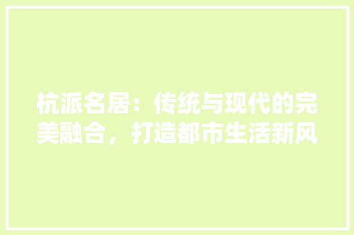 杭派名居：传统与现代的完美融合，打造都市生活新风尚 室内设计