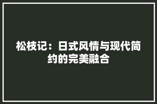 松枝记：日式风情与现代简约的完美融合 室内设计
