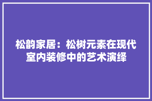 松韵家居：松树元素在现代室内装修中的艺术演绎 室内设计
