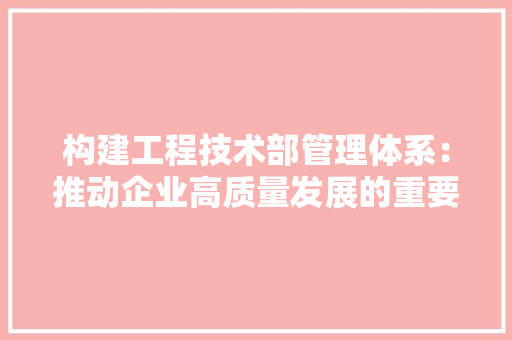 构建工程技术部管理体系：推动企业高质量发展的重要保障 室内设计
