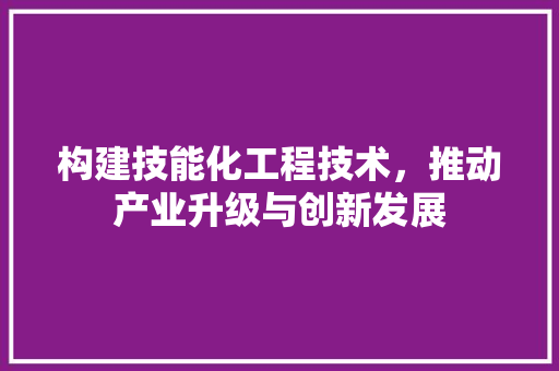 构建技能化工程技术，推动产业升级与创新发展