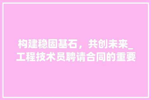 构建稳固基石，共创未来_工程技术员聘请合同的重要性及例子分析 室内设计