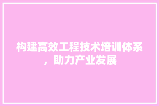 构建高效工程技术培训体系，助力产业发展