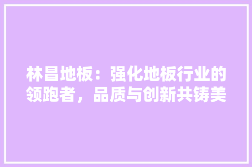 林昌地板：强化地板行业的领跑者，品质与创新共铸美好家居 室内设计